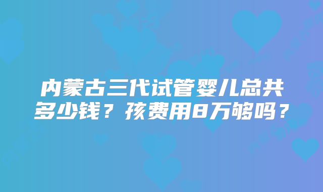 内蒙古三代试管婴儿总共多少钱？孩费用8万够吗？
