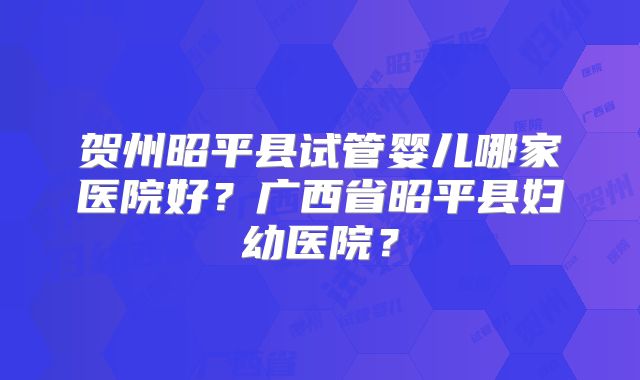 贺州昭平县试管婴儿哪家医院好?广西省昭平县妇幼医院?
