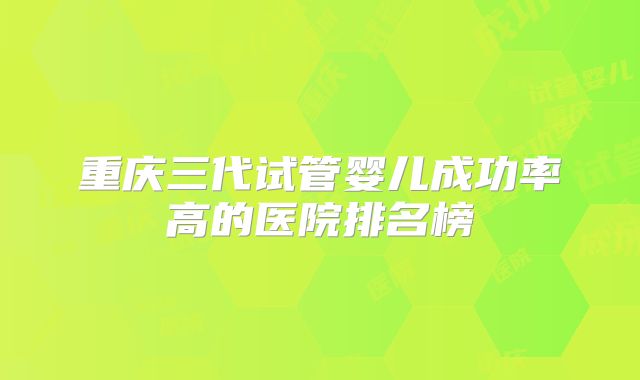重庆三代试管婴儿成功率高的医院排名榜