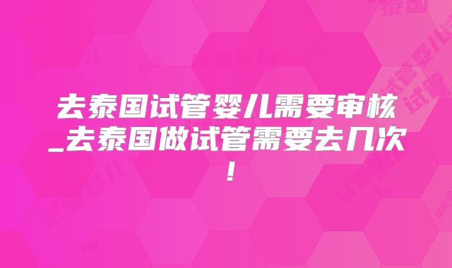 去泰国试管婴儿需要审核_去泰国做试管需要去几次！