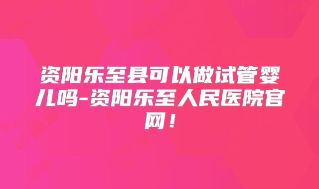 资阳乐至县可以做试管婴儿吗-资阳乐至人民医院官网！
