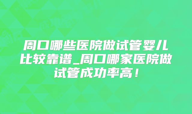 周口哪些医院做试管婴儿比较靠谱_周口哪家医院做试管成功率高！