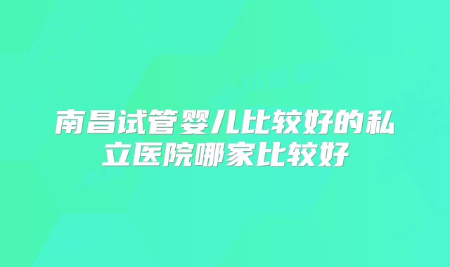 南昌试管婴儿比较好的私立医院哪家比较好