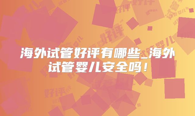 海外试管好评有哪些_海外试管婴儿安全吗！
