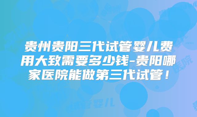 贵州贵阳三代试管婴儿费用大致需要多少钱-贵阳哪家医院能做第三代试管！