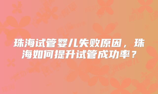 珠海试管婴儿失败原因，珠海如何提升试管成功率？