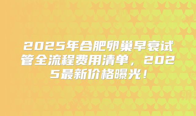 2025年合肥卵巢早衰试管全流程费用清单,2025最新价格曝光!