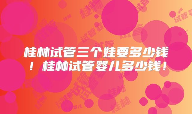 桂林试管三个娃要多少钱！桂林试管婴儿多少钱！