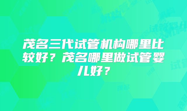 茂名三代试管机构哪里比较好？茂名哪里做试管婴儿好？