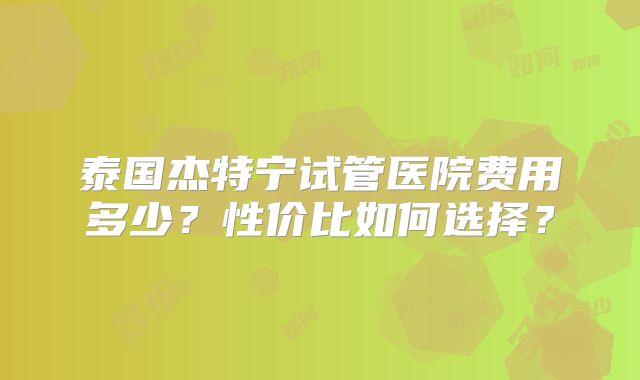 泰国杰特宁试管医院费用多少?性价比如何选择?