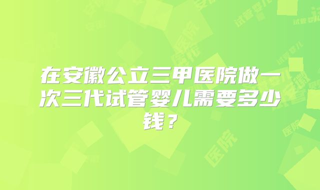 在安徽公立三甲医院做一次三代试管婴儿需要多少钱？