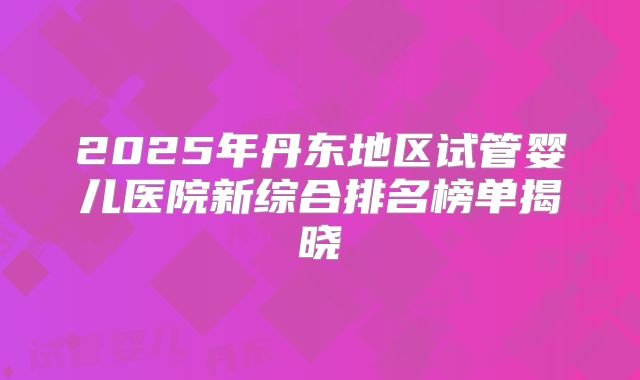 2025年丹东地区试管婴儿医院新综合排名榜单揭晓