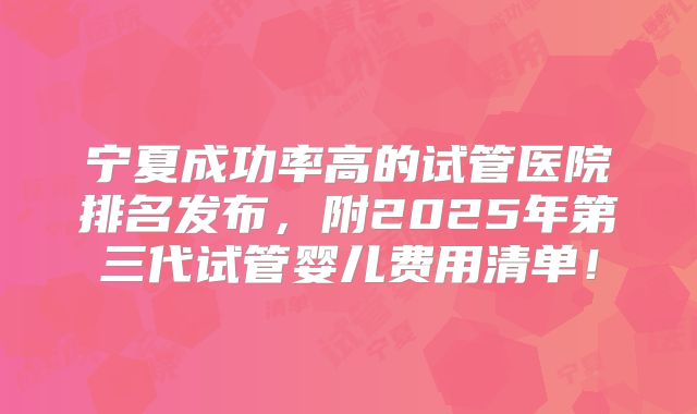 宁夏成功率高的试管医院排名发布，附2025年第三代试管婴儿费用清单！