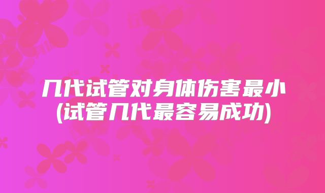 几代试管对身体伤害最小(试管几代最容易成功)