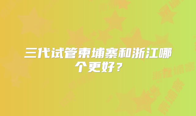三代试管柬埔寨和浙江哪个更好?