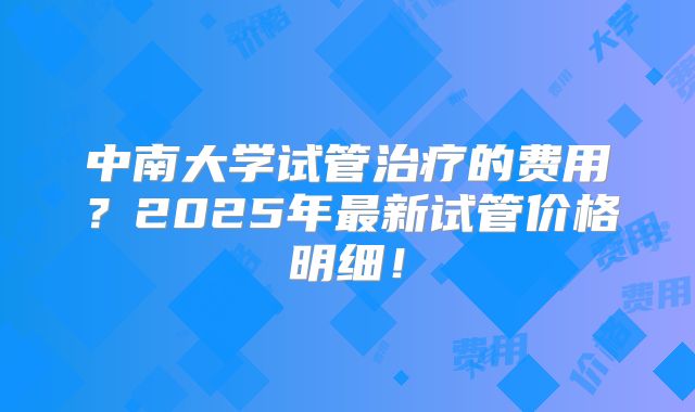 中南大学试管治疗的费用?2025年最新试管价格明细!