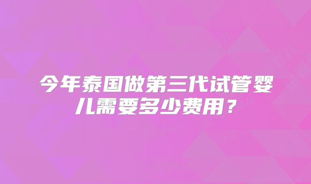 今年泰国做第三代试管婴儿需要多少费用？