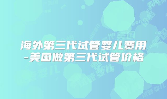 海外第三代试管婴儿费用-美国做第三代试管价格