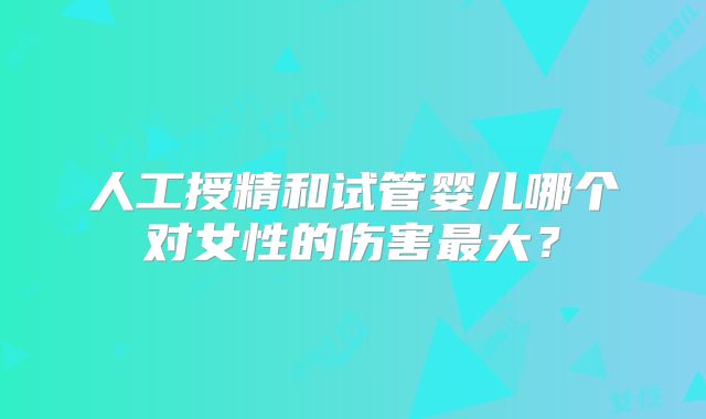 人工授精和试管婴儿哪个对女性的伤害最大？
