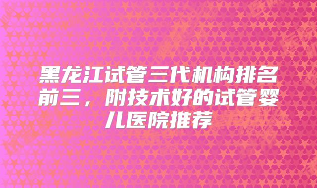 黑龙江试管三代机构排名前三，附技术好的试管婴儿医院推荐