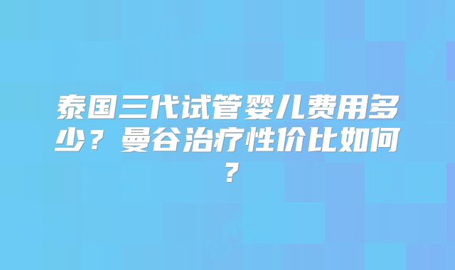泰国三代试管婴儿费用多少？曼谷治疗性价比如何？