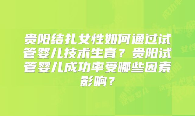 贵阳结扎女性如何通过试管婴儿技术生育？贵阳试管婴儿成功率受哪些因素影响？