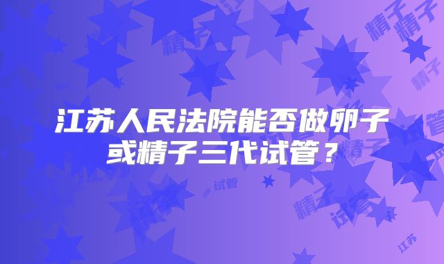 江苏人民法院能否做卵子或精子三代试管?