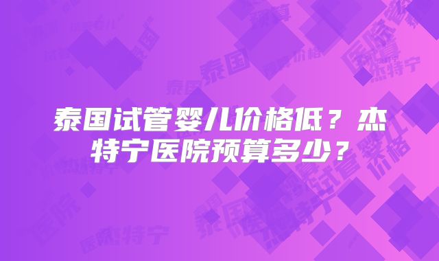 泰国试管婴儿价格低?杰特宁医院预算多少?