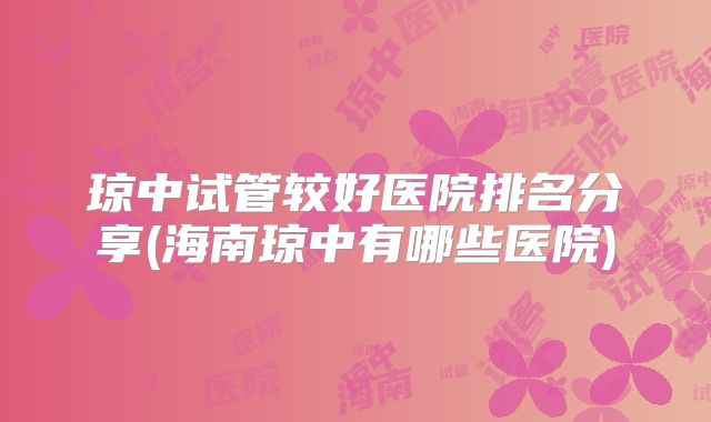 琼中试管较好医院排名分享(海南琼中有哪些医院)