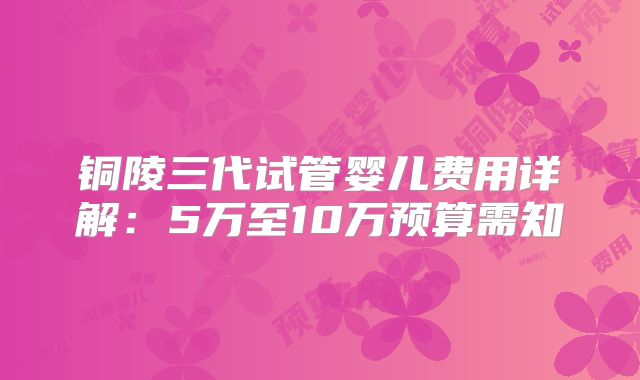 铜陵三代试管婴儿费用详解：5万至10万预算需知