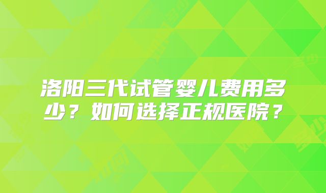 洛阳三代试管婴儿费用多少？如何选择正规医院？