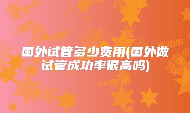 国外试管多少费用(国外做试管成功率很高吗)