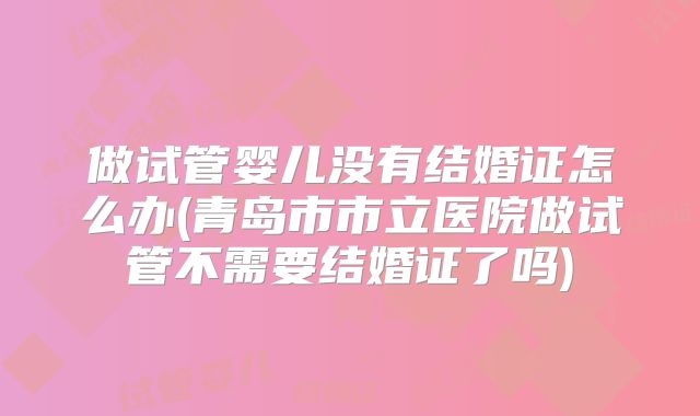 做试管婴儿没有结婚证怎么办(青岛市市立医院做试管不需要结婚证了吗)