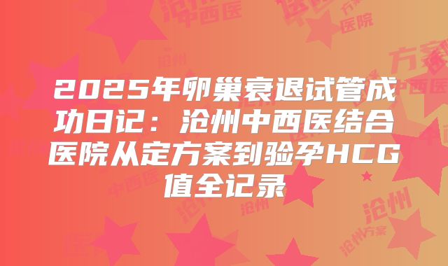 2025年卵巢衰退试管成功日记：沧州中西医结合医院从定方案到验孕HCG值全记录