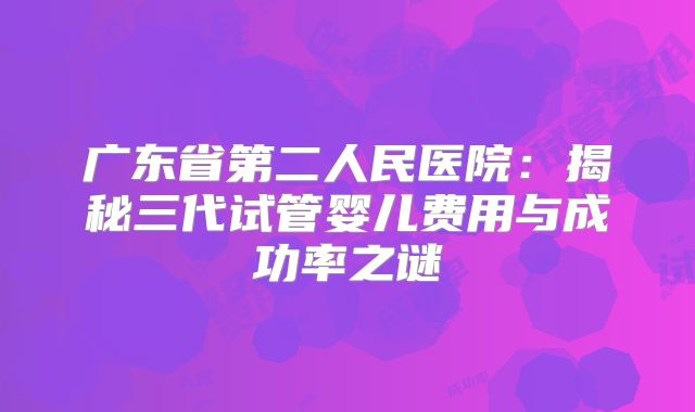 广东省第二人民医院：揭秘三代试管婴儿费用与成功率之谜