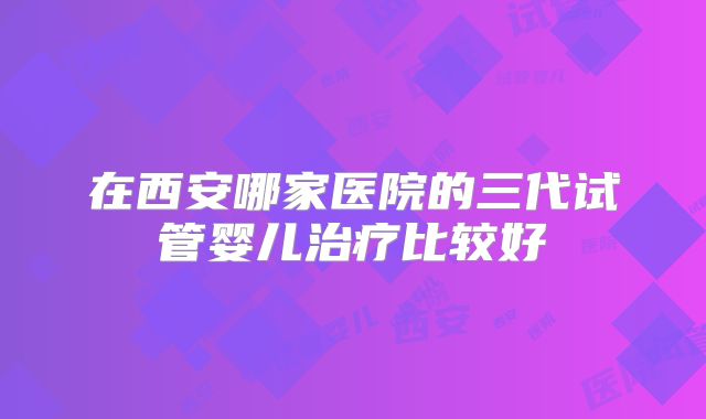 在西安哪家医院的三代试管婴儿治疗比较好