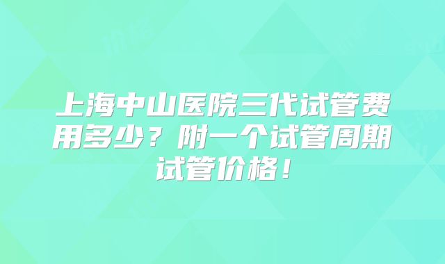 上海中山医院三代试管费用多少？附一个试管周期试管价格！
