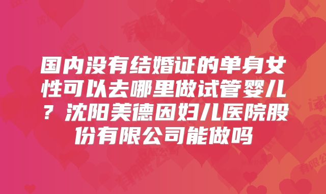 国内没有结婚证的单身女性可以去哪里做试管婴儿？沈阳美德因妇儿医院股份有限公司能做吗