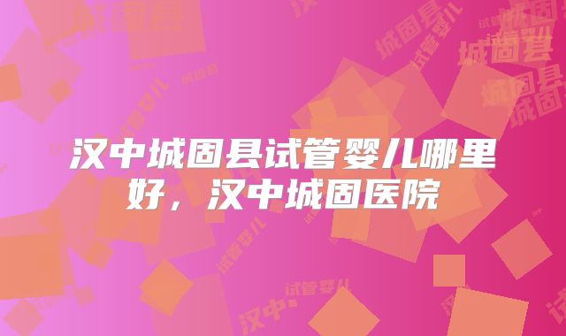 汉中城固县试管婴儿哪里好，汉中城固医院