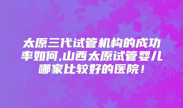 太原三代试管机构的成功率如何,山西太原试管婴儿哪家比较好的医院!