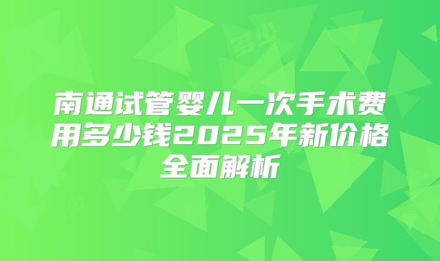 南通试管婴儿一次手术费用多少钱2025年新价格全面解析