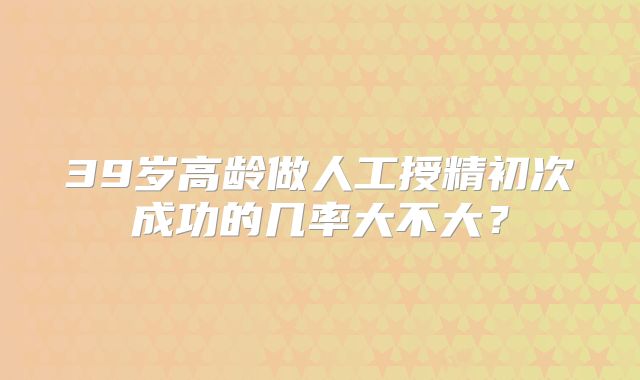39岁高龄做人工授精初次成功的几率大不大？