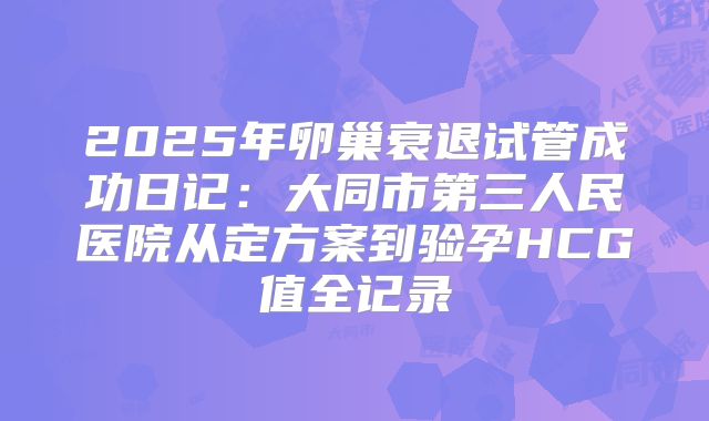 2025年卵巢衰退试管成功日记：大同市第三人民医院从定方案到验孕HCG值全记录
