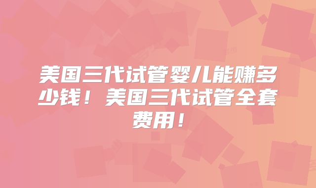 美国三代试管婴儿能赚多少钱！美国三代试管全套费用！