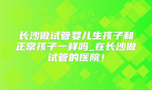 长沙做试管婴儿生孩子和正常孩子一样吗_在长沙做试管的医院！