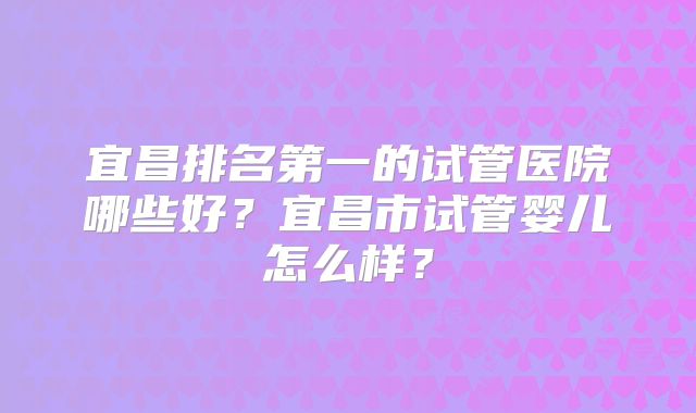 宜昌排名第一的试管医院哪些好？宜昌市试管婴儿怎么样？