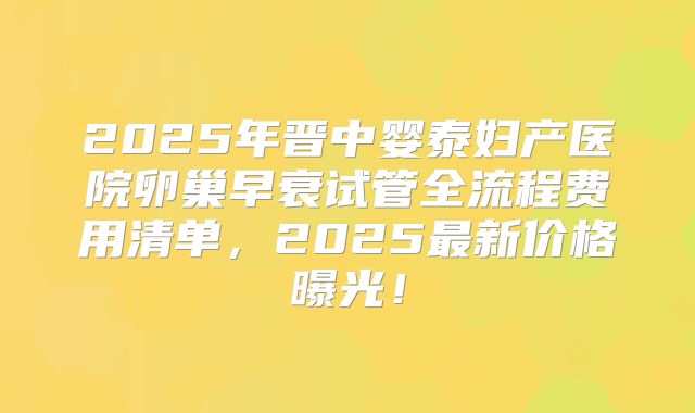 2025年晋中婴泰妇产医院卵巢早衰试管全流程费用清单，2025最新价格曝光！