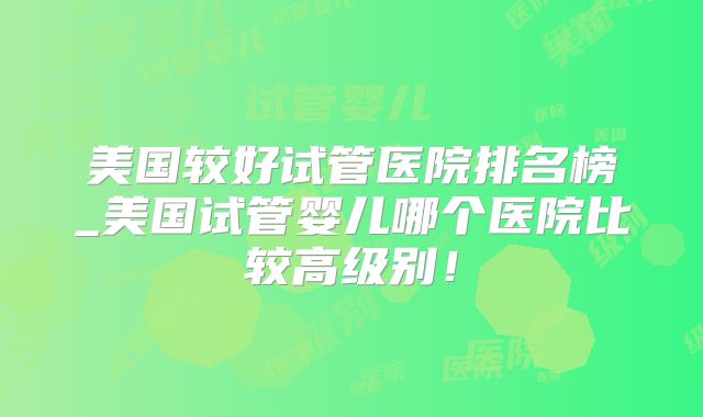 美国较好试管医院排名榜_美国试管婴儿哪个医院比较高级别！