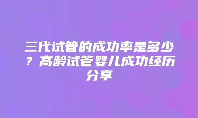 三代试管的成功率是多少？高龄试管婴儿成功经历分享