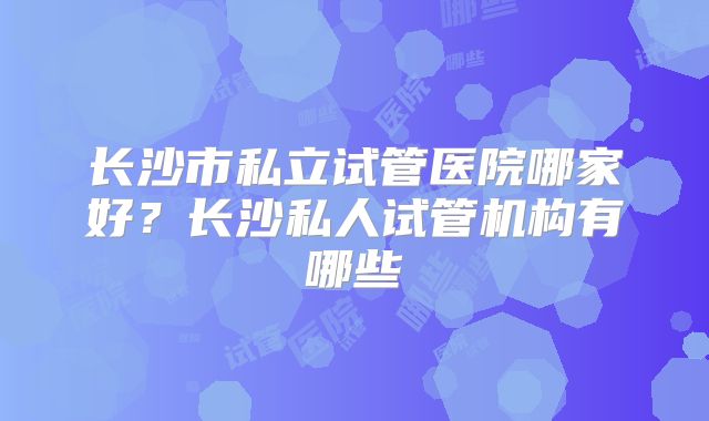 长沙市私立试管医院哪家好？长沙私人试管机构有哪些